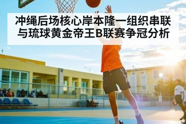 冲绳后场核心岸本隆一组织串联与琉球黄金帝王B联赛争冠分析 | ayx
